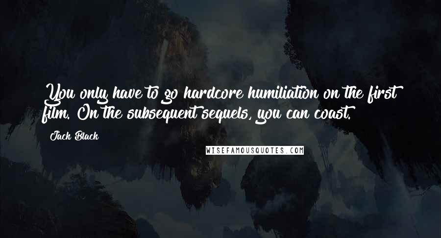 Jack Black Quotes: You only have to go hardcore humiliation on the first film. On the subsequent sequels, you can coast.