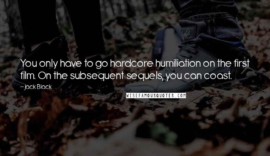 Jack Black Quotes: You only have to go hardcore humiliation on the first film. On the subsequent sequels, you can coast.