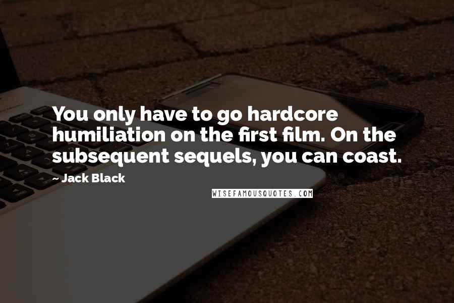 Jack Black Quotes: You only have to go hardcore humiliation on the first film. On the subsequent sequels, you can coast.