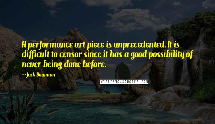 Jack Bowman Quotes: A performance art piece is unprecedented. It is difficult to censor since it has a good possibility of never being done before.