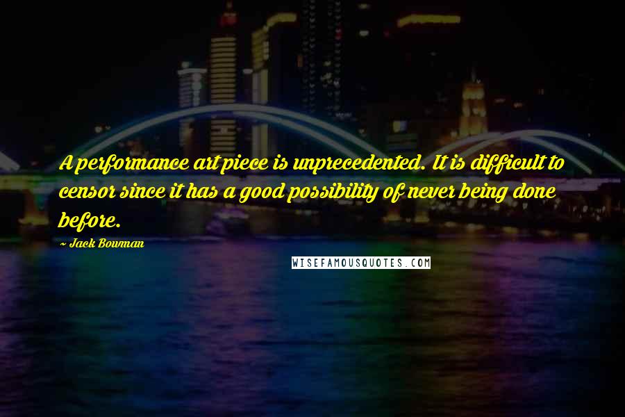 Jack Bowman Quotes: A performance art piece is unprecedented. It is difficult to censor since it has a good possibility of never being done before.