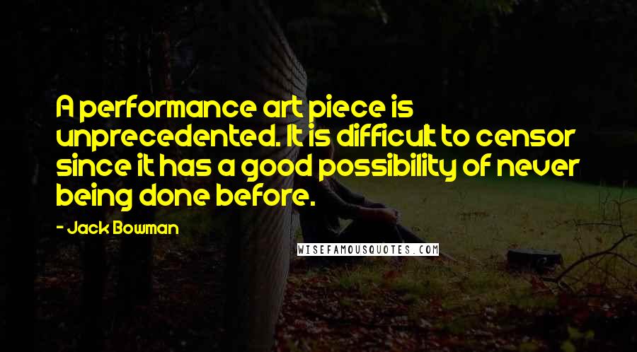 Jack Bowman Quotes: A performance art piece is unprecedented. It is difficult to censor since it has a good possibility of never being done before.