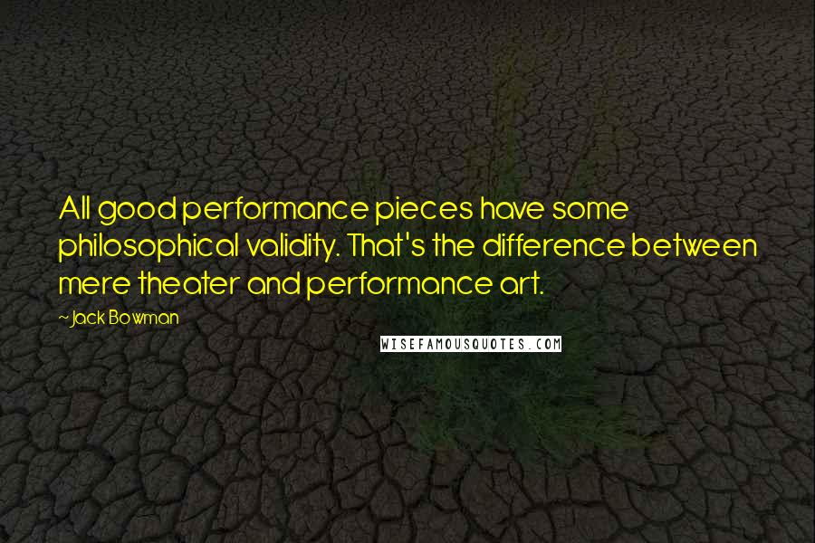 Jack Bowman Quotes: All good performance pieces have some philosophical validity. That's the difference between mere theater and performance art.