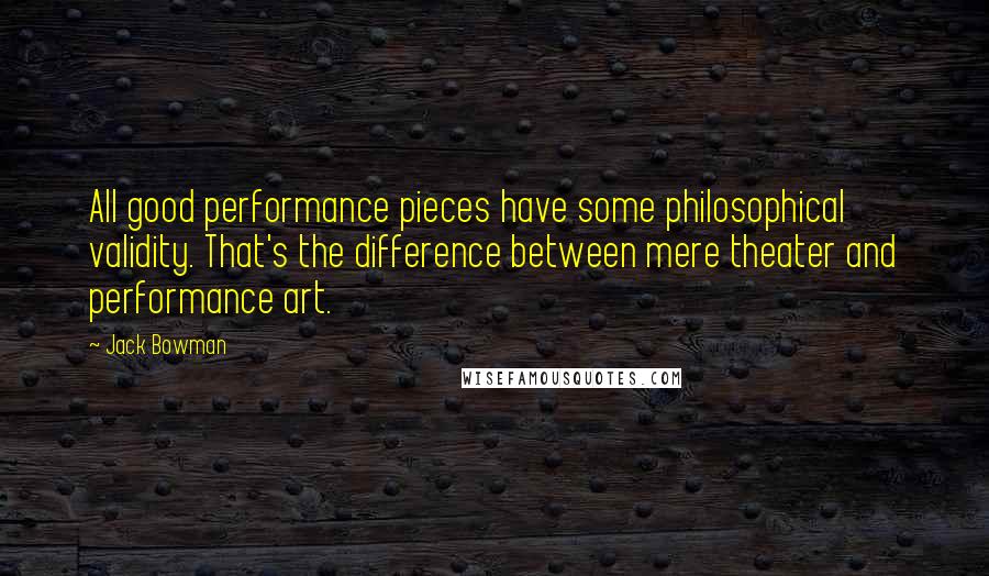 Jack Bowman Quotes: All good performance pieces have some philosophical validity. That's the difference between mere theater and performance art.