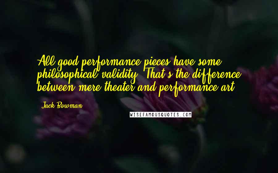 Jack Bowman Quotes: All good performance pieces have some philosophical validity. That's the difference between mere theater and performance art.