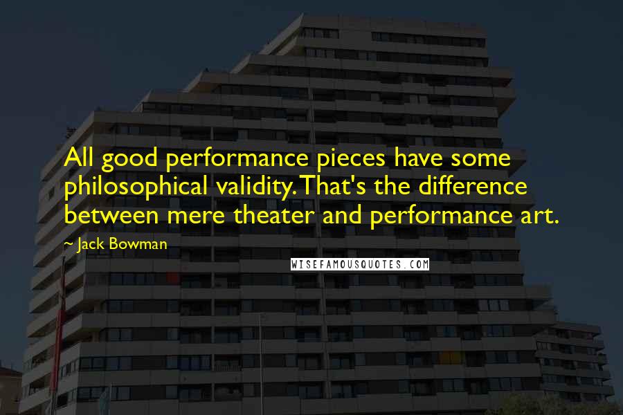 Jack Bowman Quotes: All good performance pieces have some philosophical validity. That's the difference between mere theater and performance art.