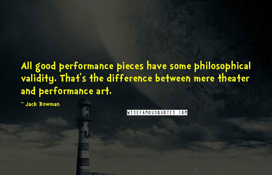 Jack Bowman Quotes: All good performance pieces have some philosophical validity. That's the difference between mere theater and performance art.