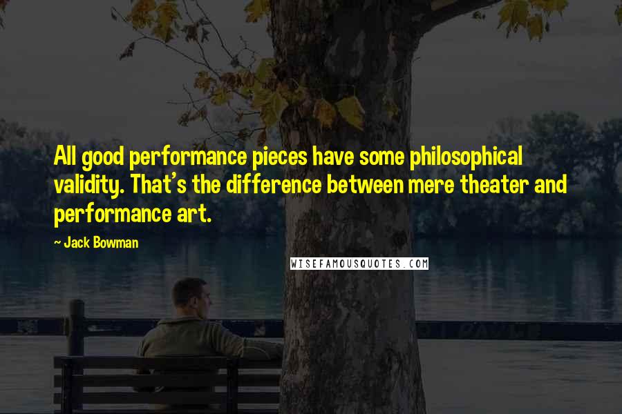 Jack Bowman Quotes: All good performance pieces have some philosophical validity. That's the difference between mere theater and performance art.