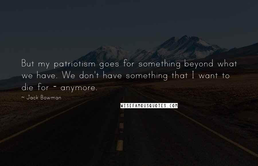 Jack Bowman Quotes: But my patriotism goes for something beyond what we have. We don't have something that I want to die for - anymore.