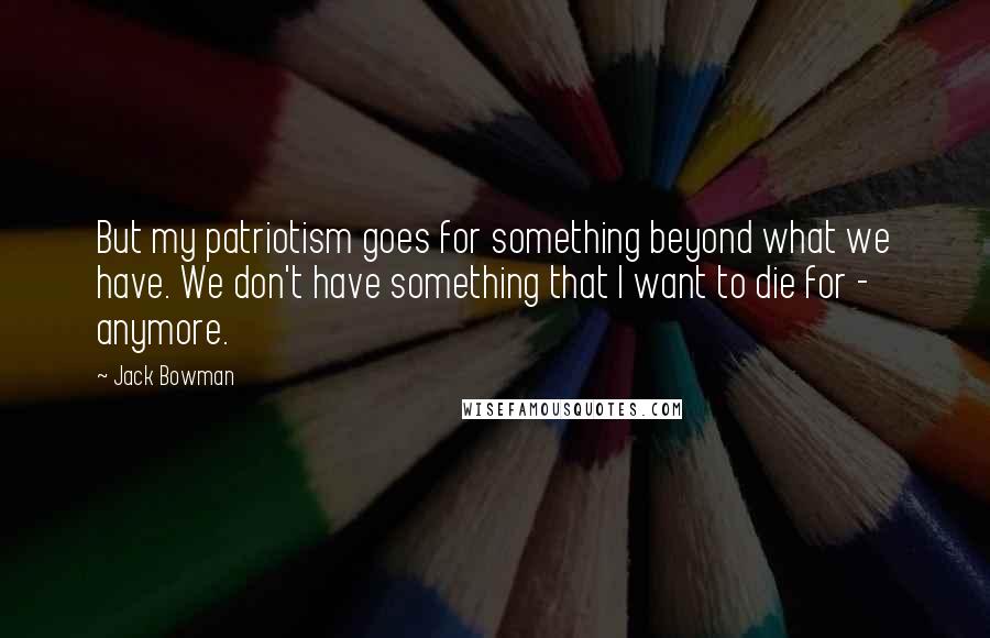 Jack Bowman Quotes: But my patriotism goes for something beyond what we have. We don't have something that I want to die for - anymore.