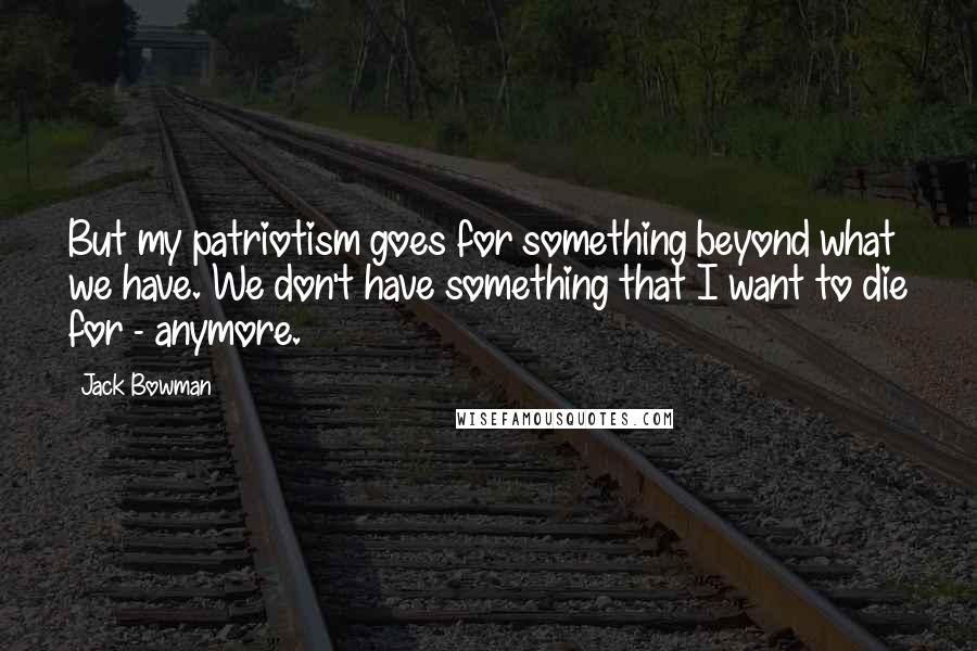 Jack Bowman Quotes: But my patriotism goes for something beyond what we have. We don't have something that I want to die for - anymore.