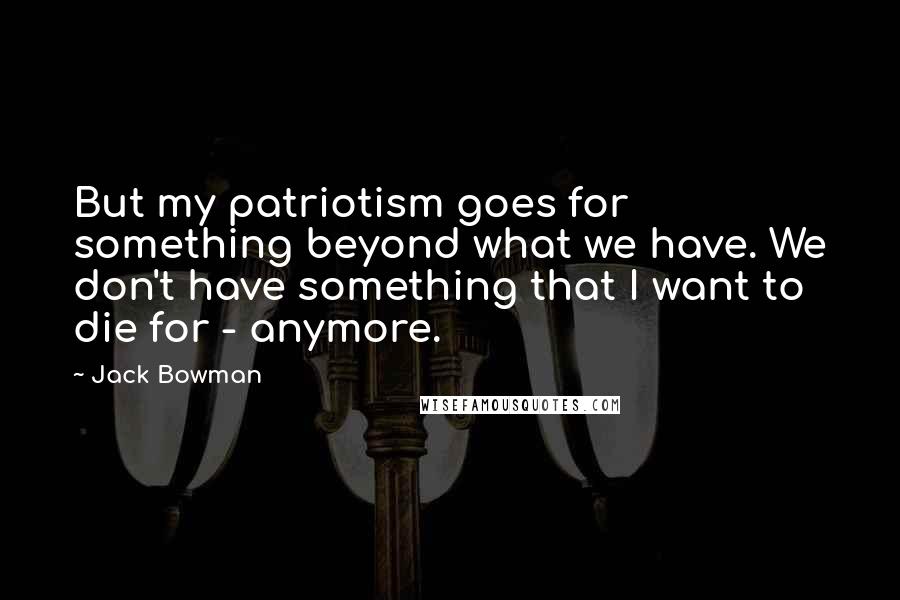 Jack Bowman Quotes: But my patriotism goes for something beyond what we have. We don't have something that I want to die for - anymore.