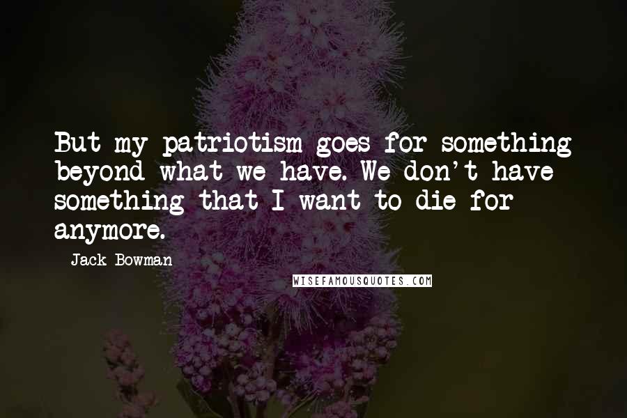 Jack Bowman Quotes: But my patriotism goes for something beyond what we have. We don't have something that I want to die for - anymore.