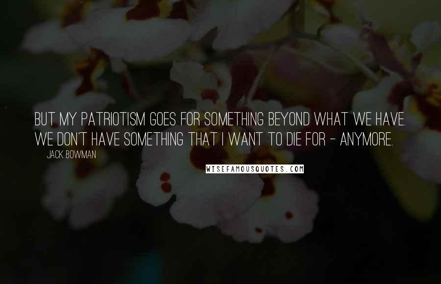 Jack Bowman Quotes: But my patriotism goes for something beyond what we have. We don't have something that I want to die for - anymore.