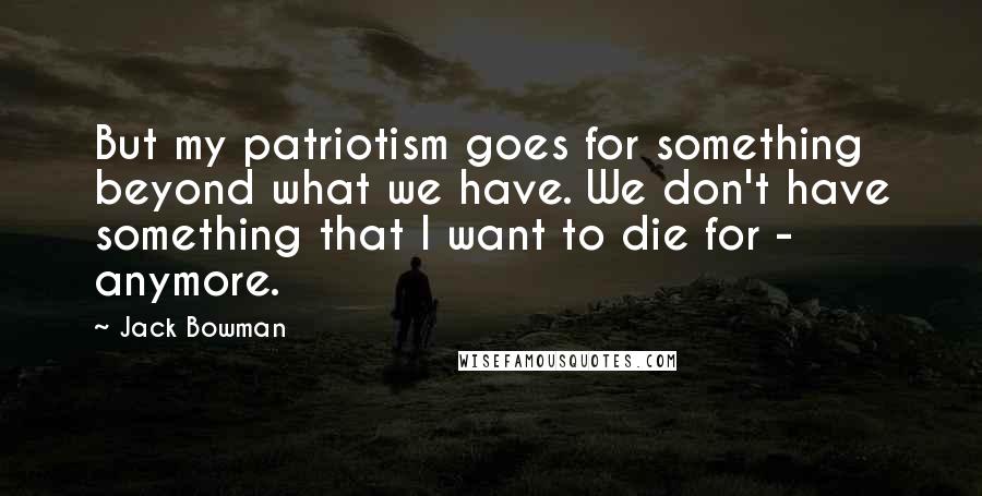 Jack Bowman Quotes: But my patriotism goes for something beyond what we have. We don't have something that I want to die for - anymore.