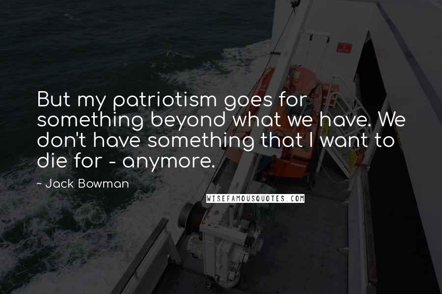 Jack Bowman Quotes: But my patriotism goes for something beyond what we have. We don't have something that I want to die for - anymore.