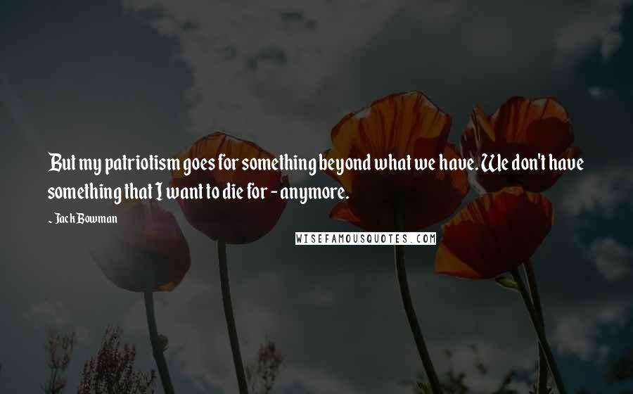 Jack Bowman Quotes: But my patriotism goes for something beyond what we have. We don't have something that I want to die for - anymore.