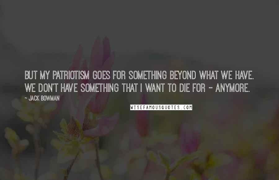 Jack Bowman Quotes: But my patriotism goes for something beyond what we have. We don't have something that I want to die for - anymore.