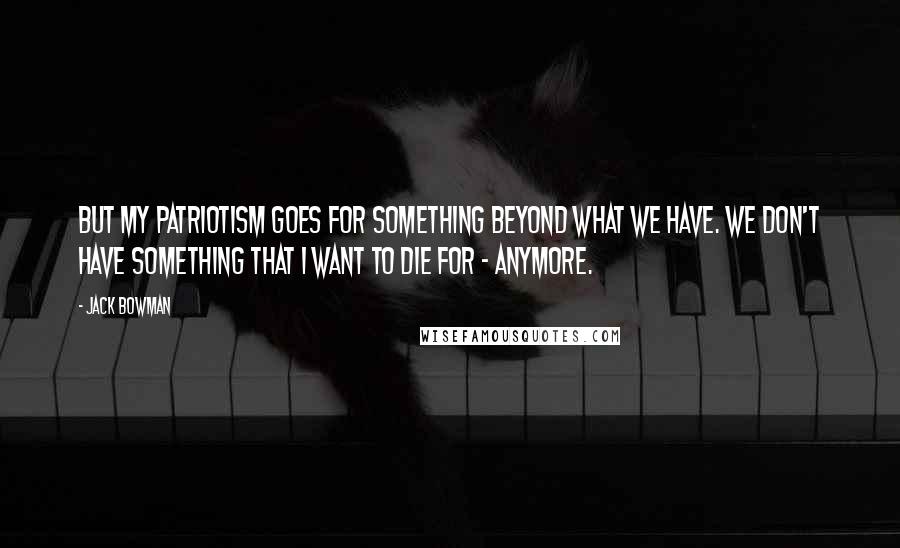 Jack Bowman Quotes: But my patriotism goes for something beyond what we have. We don't have something that I want to die for - anymore.