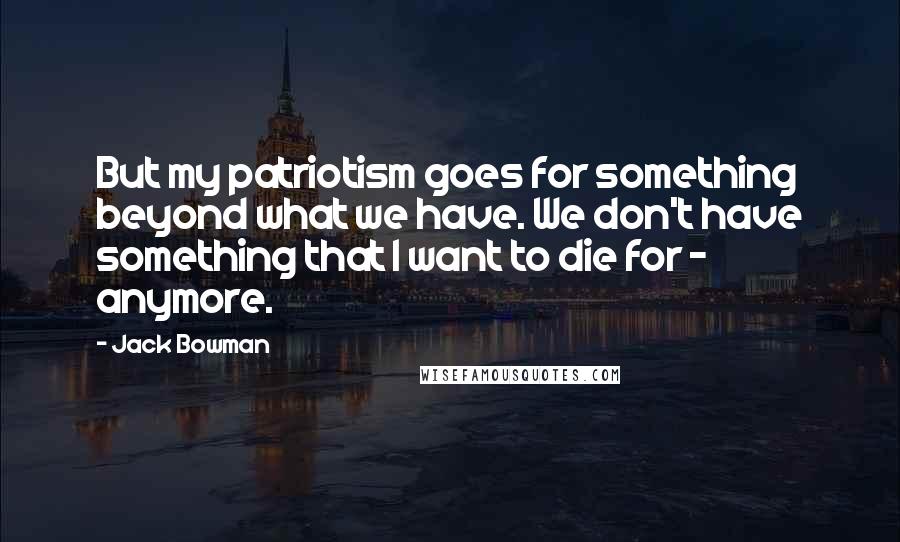 Jack Bowman Quotes: But my patriotism goes for something beyond what we have. We don't have something that I want to die for - anymore.