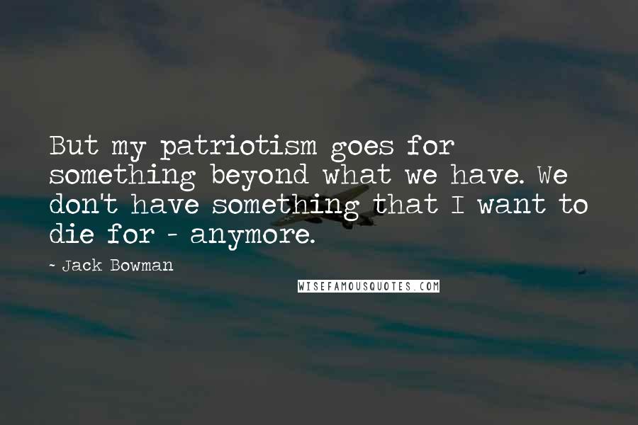 Jack Bowman Quotes: But my patriotism goes for something beyond what we have. We don't have something that I want to die for - anymore.