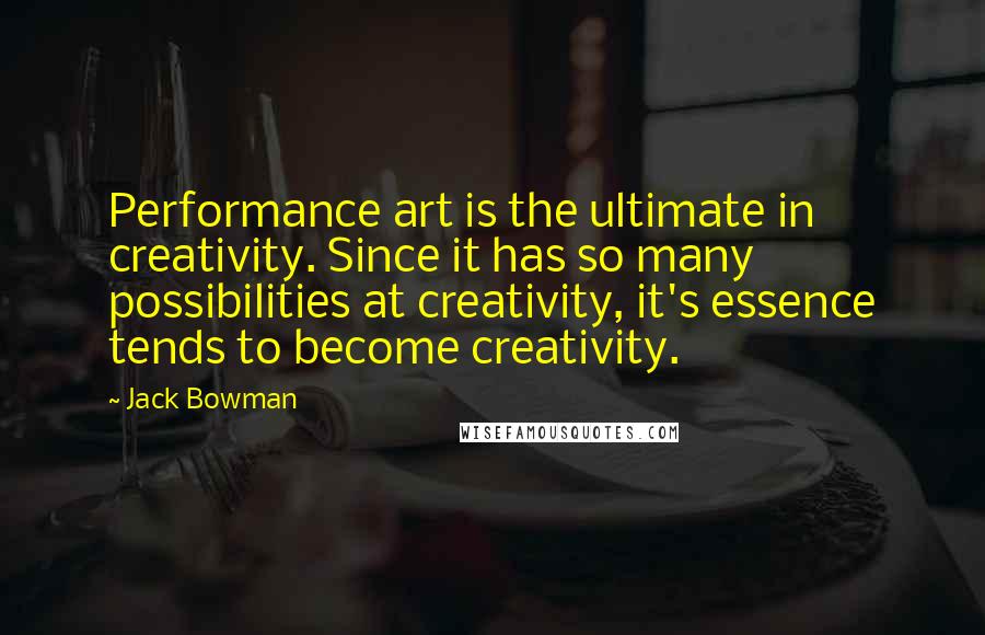 Jack Bowman Quotes: Performance art is the ultimate in creativity. Since it has so many possibilities at creativity, it's essence tends to become creativity.