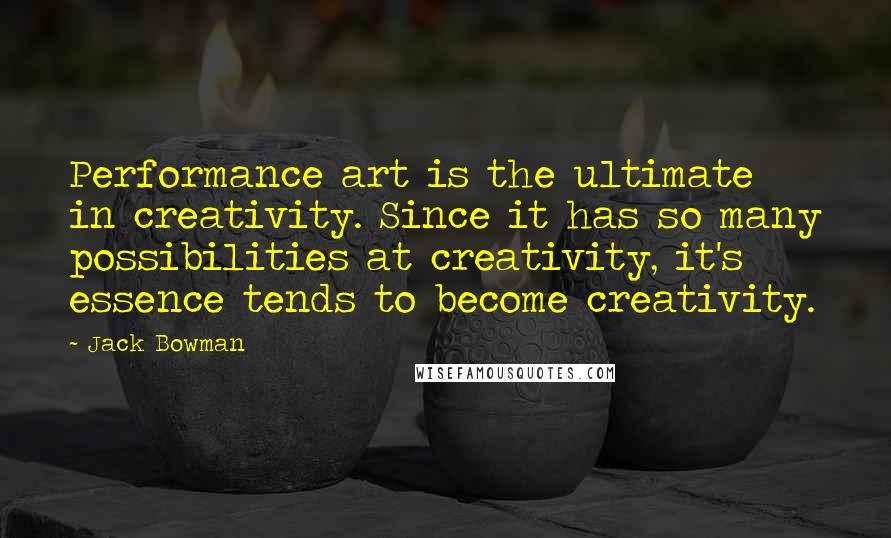 Jack Bowman Quotes: Performance art is the ultimate in creativity. Since it has so many possibilities at creativity, it's essence tends to become creativity.