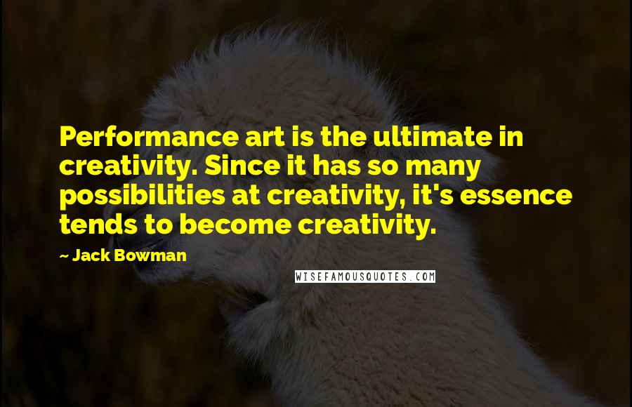 Jack Bowman Quotes: Performance art is the ultimate in creativity. Since it has so many possibilities at creativity, it's essence tends to become creativity.