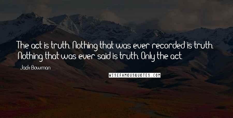 Jack Bowman Quotes: The act is truth. Nothing that was ever recorded is truth. Nothing that was ever said is truth. Only the act.