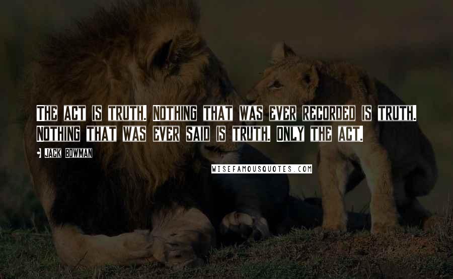 Jack Bowman Quotes: The act is truth. Nothing that was ever recorded is truth. Nothing that was ever said is truth. Only the act.