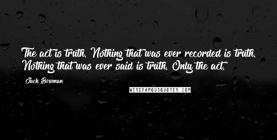 Jack Bowman Quotes: The act is truth. Nothing that was ever recorded is truth. Nothing that was ever said is truth. Only the act.