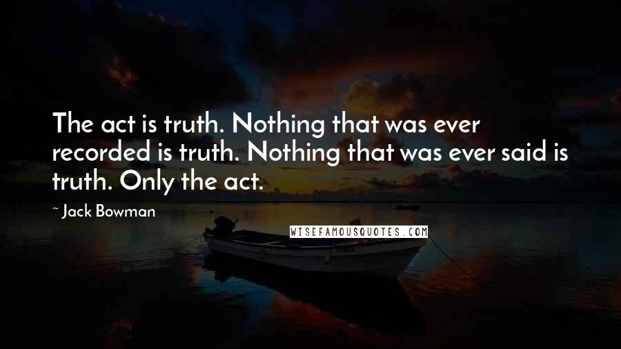 Jack Bowman Quotes: The act is truth. Nothing that was ever recorded is truth. Nothing that was ever said is truth. Only the act.