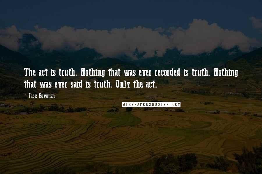 Jack Bowman Quotes: The act is truth. Nothing that was ever recorded is truth. Nothing that was ever said is truth. Only the act.