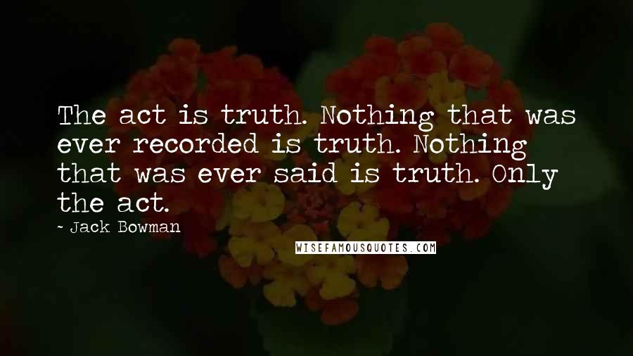 Jack Bowman Quotes: The act is truth. Nothing that was ever recorded is truth. Nothing that was ever said is truth. Only the act.