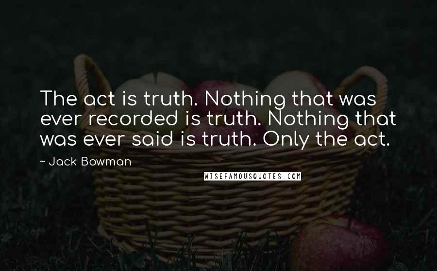 Jack Bowman Quotes: The act is truth. Nothing that was ever recorded is truth. Nothing that was ever said is truth. Only the act.