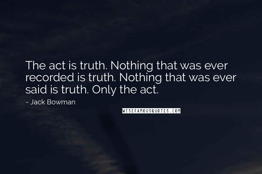 Jack Bowman Quotes: The act is truth. Nothing that was ever recorded is truth. Nothing that was ever said is truth. Only the act.