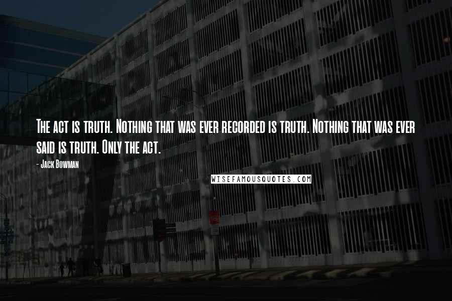 Jack Bowman Quotes: The act is truth. Nothing that was ever recorded is truth. Nothing that was ever said is truth. Only the act.