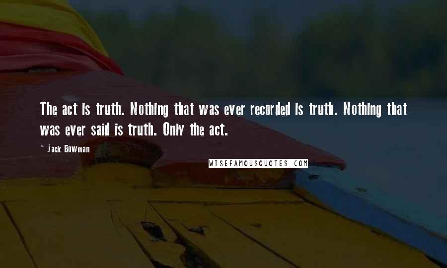 Jack Bowman Quotes: The act is truth. Nothing that was ever recorded is truth. Nothing that was ever said is truth. Only the act.