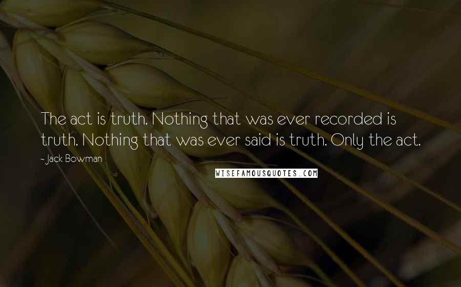 Jack Bowman Quotes: The act is truth. Nothing that was ever recorded is truth. Nothing that was ever said is truth. Only the act.