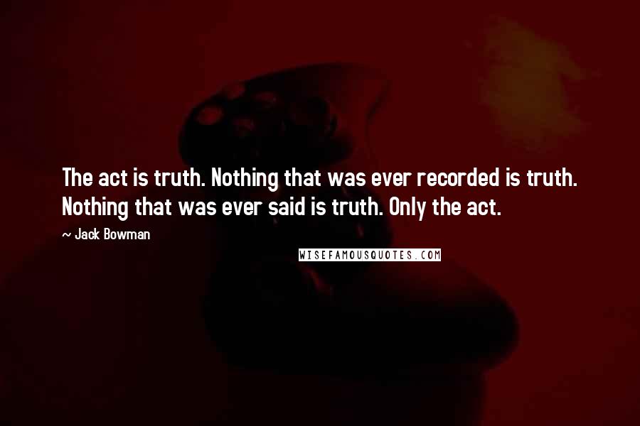 Jack Bowman Quotes: The act is truth. Nothing that was ever recorded is truth. Nothing that was ever said is truth. Only the act.