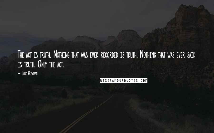 Jack Bowman Quotes: The act is truth. Nothing that was ever recorded is truth. Nothing that was ever said is truth. Only the act.