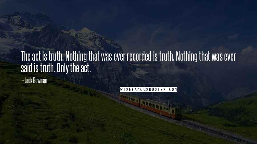 Jack Bowman Quotes: The act is truth. Nothing that was ever recorded is truth. Nothing that was ever said is truth. Only the act.