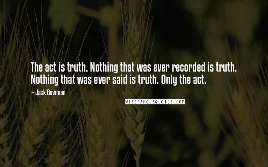 Jack Bowman Quotes: The act is truth. Nothing that was ever recorded is truth. Nothing that was ever said is truth. Only the act.