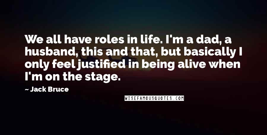 Jack Bruce Quotes: We all have roles in life. I'm a dad, a husband, this and that, but basically I only feel justified in being alive when I'm on the stage.