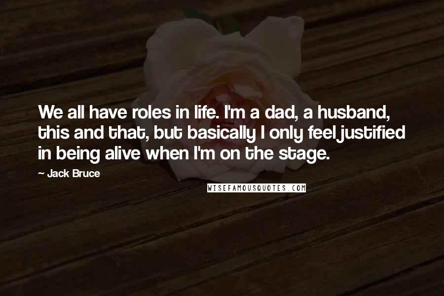 Jack Bruce Quotes: We all have roles in life. I'm a dad, a husband, this and that, but basically I only feel justified in being alive when I'm on the stage.