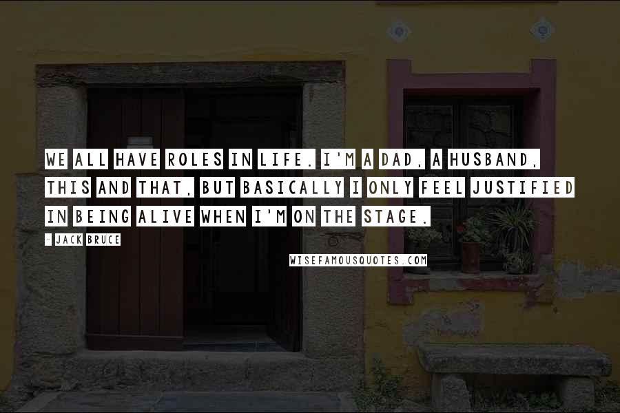 Jack Bruce Quotes: We all have roles in life. I'm a dad, a husband, this and that, but basically I only feel justified in being alive when I'm on the stage.