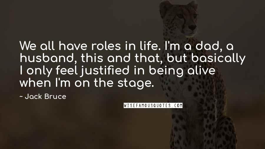 Jack Bruce Quotes: We all have roles in life. I'm a dad, a husband, this and that, but basically I only feel justified in being alive when I'm on the stage.