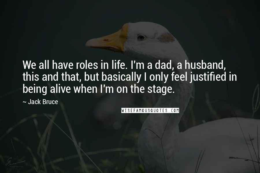 Jack Bruce Quotes: We all have roles in life. I'm a dad, a husband, this and that, but basically I only feel justified in being alive when I'm on the stage.