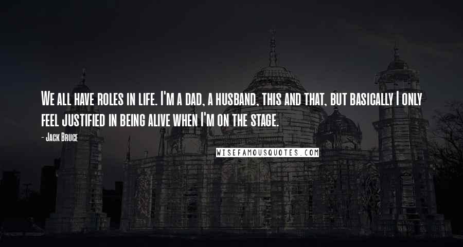 Jack Bruce Quotes: We all have roles in life. I'm a dad, a husband, this and that, but basically I only feel justified in being alive when I'm on the stage.