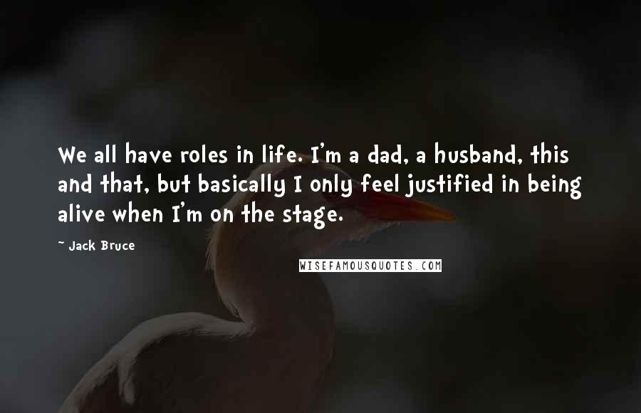 Jack Bruce Quotes: We all have roles in life. I'm a dad, a husband, this and that, but basically I only feel justified in being alive when I'm on the stage.